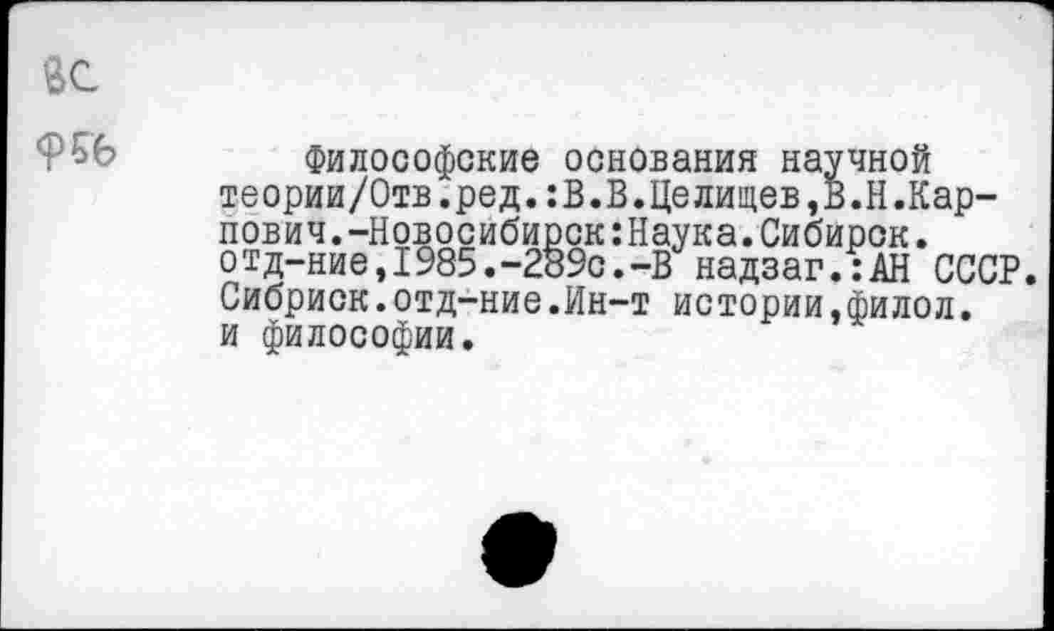 ﻿<И6
Философские основания научной теории/Отв.ред.:В.В.Целищев,В.Н.Карпович . -Новосибирск:Наука.Сибирок. отд-ние,1985.-289с.-В надзаг.:АН СССР Сибриск.отд-ние.Ин-т истории,филол. и философии.